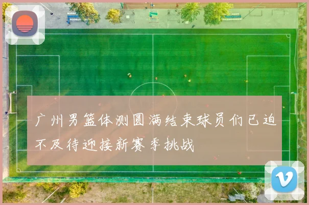 广州男篮体测圆满结束球员们已迫不及待迎接新赛季挑战