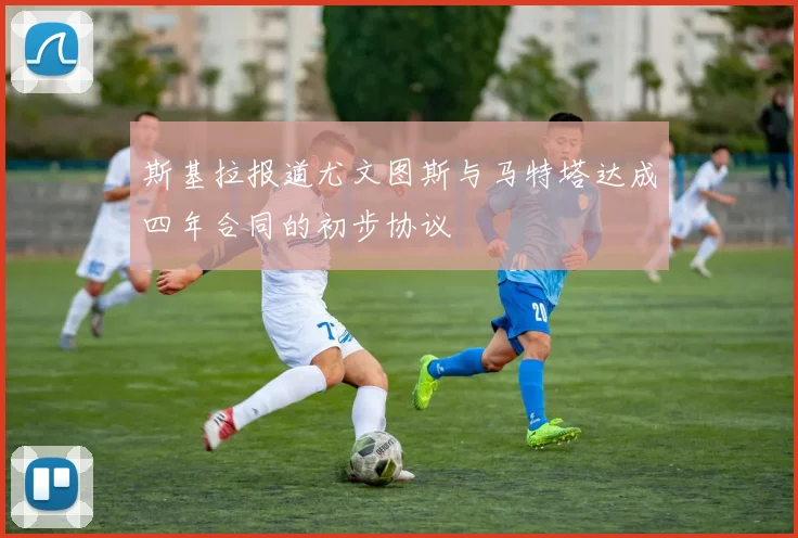 斯基拉报道尤文图斯与马特塔达成四年合同的初步协议