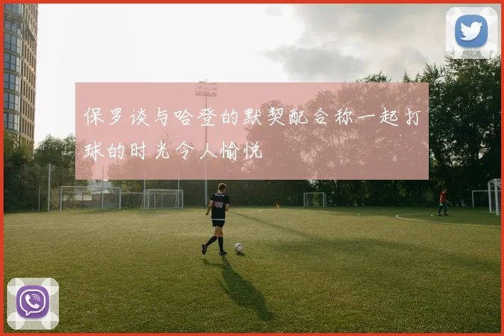 保罗谈与哈登的默契配合称一起打球的时光令人愉悦