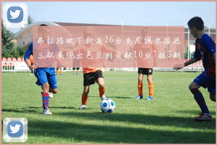 弗拉格砍下新高26分克尼佩尔接近三双表现出色贝利贡献10分7板3断
