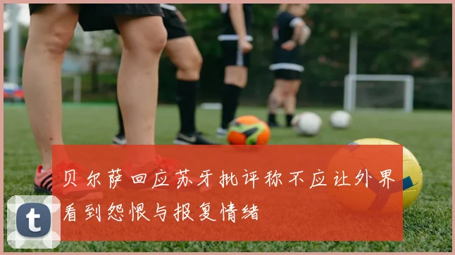 贝尔萨回应苏牙批评称不应让外界看到怨恨与报复情绪