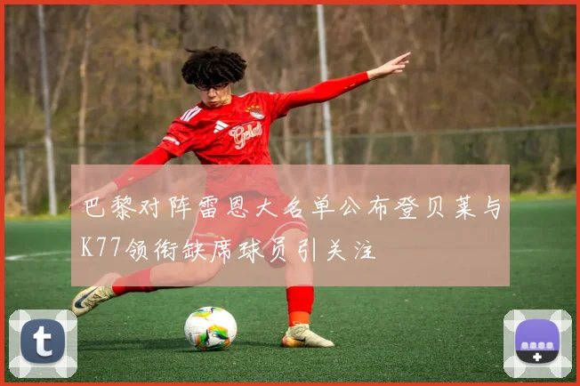 巴黎对阵雷恩大名单公布登贝莱与K77领衔缺席球员引关注
