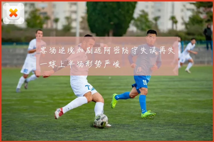 客场逆境加剧迈阿密防守失误再失一球上半场形势严峻
