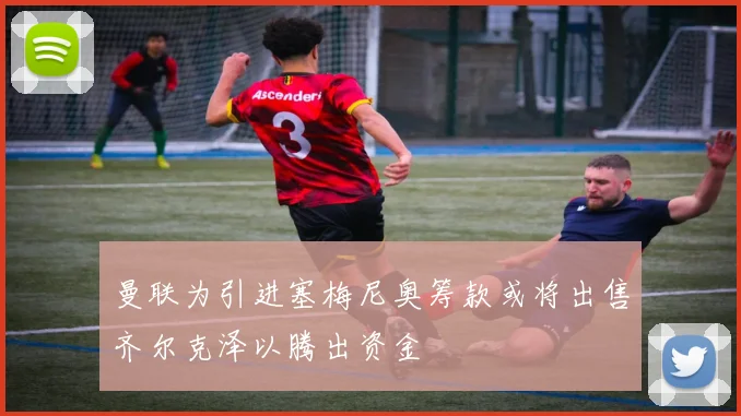 曼联为引进塞梅尼奥筹款或将出售齐尔克泽以腾出资金