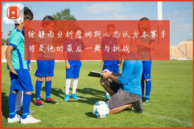 徐静雨分析詹姆斯心态认为本赛季将是他的最后一舞与挑战