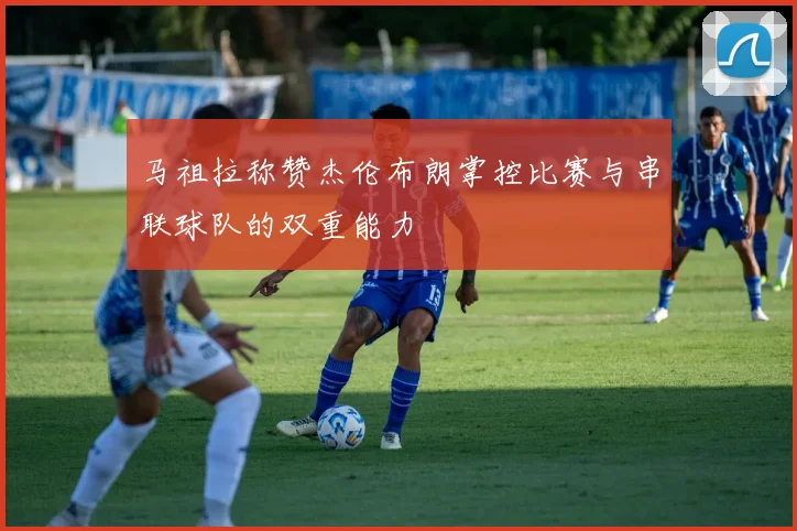 马祖拉称赞杰伦布朗掌控比赛与串联球队的双重能力