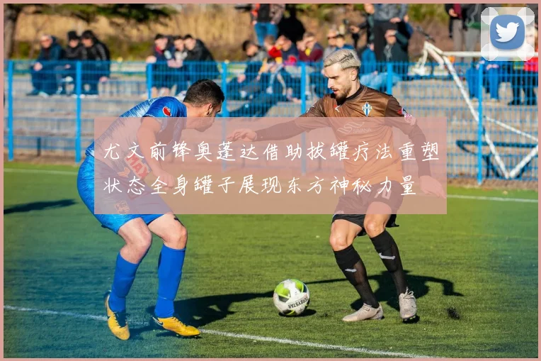 尤文前锋奥蓬达借助拔罐疗法重塑状态全身罐子展现东方神秘力量