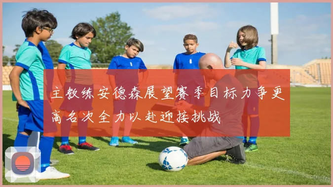 主教练安德森展望赛季目标力争更高名次全力以赴迎接挑战