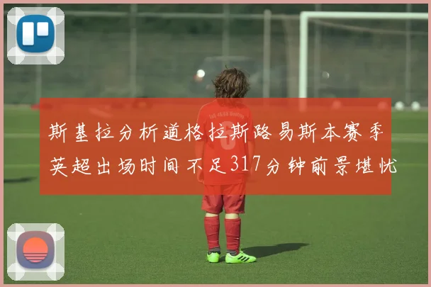 斯基拉分析道格拉斯路易斯本赛季英超出场时间不足317分钟前景堪忧