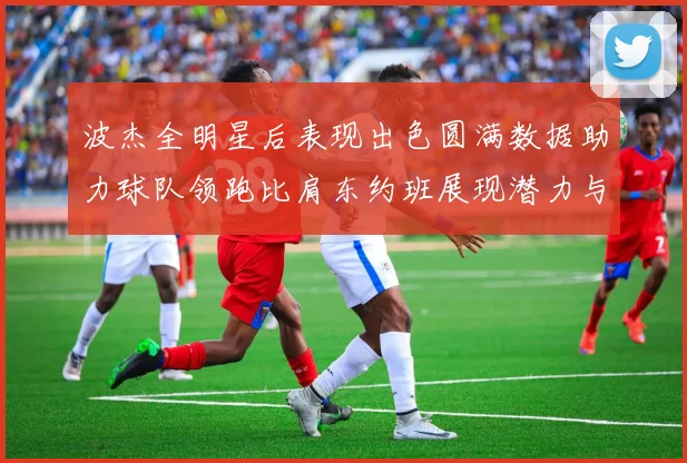 波杰全明星后表现出色圆满数据助力球队领跑比肩东约班展现潜力与实力