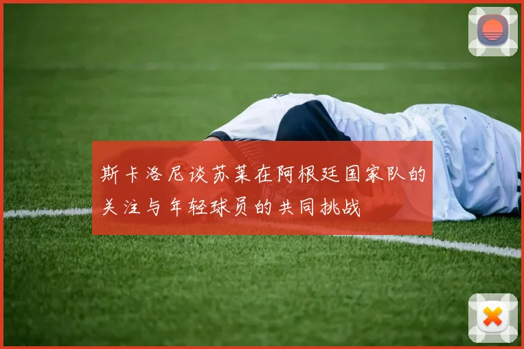 斯卡洛尼谈苏莱在阿根廷国家队的关注与年轻球员的共同挑战