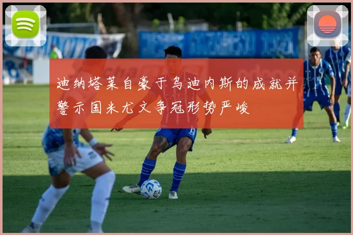 迪纳塔莱自豪于乌迪内斯的成就并警示国米尤文争冠形势严峻