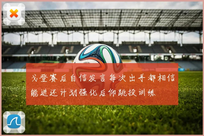 戈登赛后自信发言每次出手都相信能进还计划强化后仰跳投训练