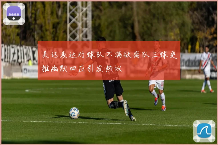 美记表达对球队不满欲离队三球更推幽默回应引发热议