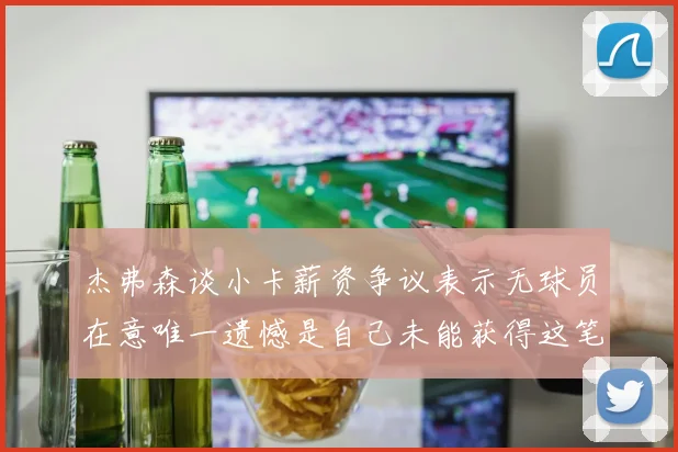 杰弗森谈小卡薪资争议表示无球员在意唯一遗憾是自己未能获得这笔巨款