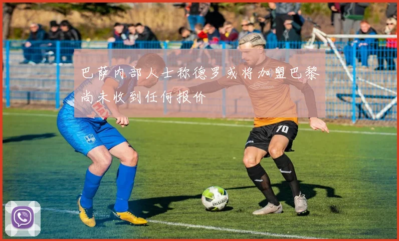 巴萨内部人士称德罗或将加盟巴黎尚未收到任何报价