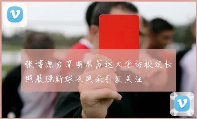 张博源分享明尼苏达大学访校定妆照展现新球衣风采引发关注