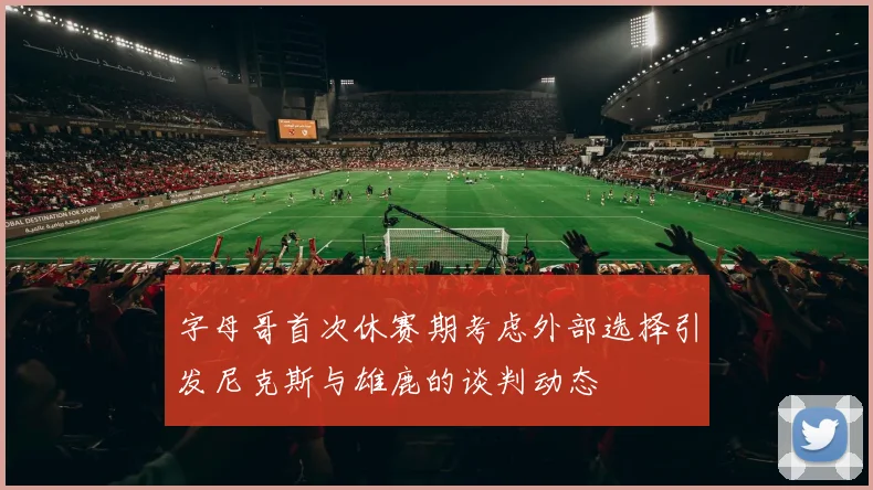 字母哥首次休赛期考虑外部选择引发尼克斯与雄鹿的谈判动态