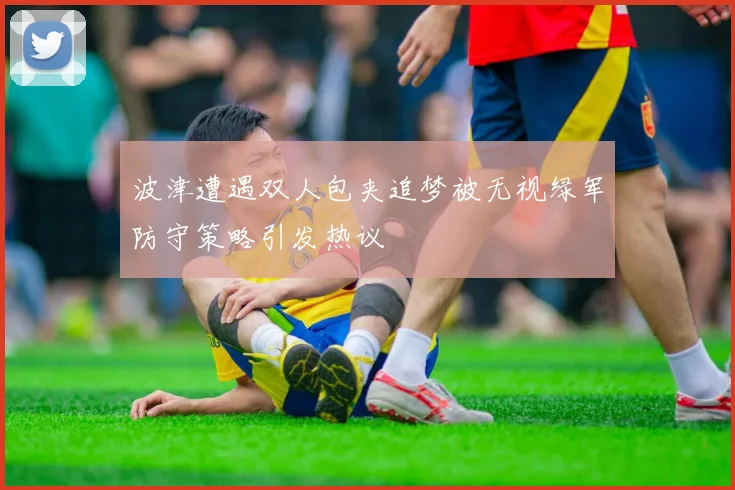 波津遭遇双人包夹追梦被无视绿军防守策略引发热议