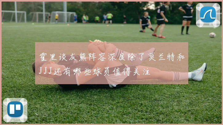 霍里谈灰熊阵容深度除了莫兰特和JJJ还有哪些球员值得关注