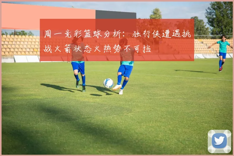周一竞彩篮球分析：独行侠遭遇挑战火箭状态火热势不可挡