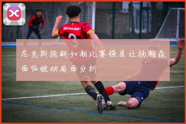 尼克斯抢断如潮比赛强度让杨瀚森面临被动局面分析