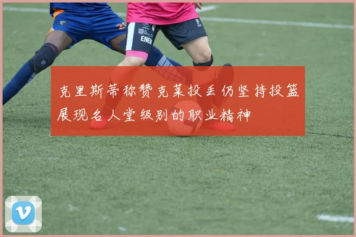 克里斯蒂称赞克莱投丢仍坚持投篮展现名人堂级别的职业精神