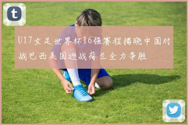 U17女足世界杯16强赛程揭晓中国对战巴西美国迎战荷兰全力争胜