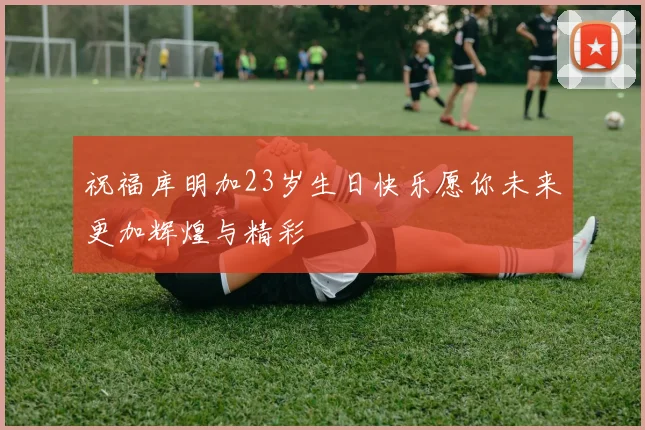 祝福库明加23岁生日快乐愿你未来更加辉煌与精彩