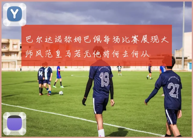 巴尔达诺称姆巴佩每场比赛展现大师风范皇马若无他将何去何从