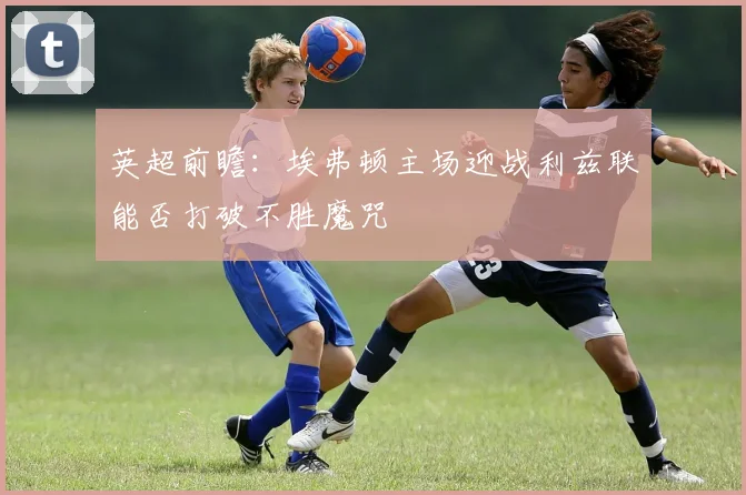 英超前瞻：埃弗顿主场迎战利兹联能否打破不胜魔咒