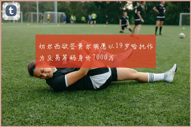 切尔西欲签费尔明愿以19岁哈托作为交易筹码身价7000万