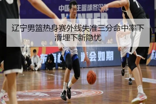 辽宁男篮热身赛外线失准三分命中率下滑埋下新隐忧